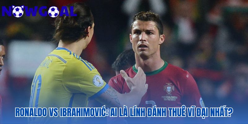 Cuộc đối đầu giữa Ronaldo và Ibra định danh kẻ chinh phục vĩ đại
